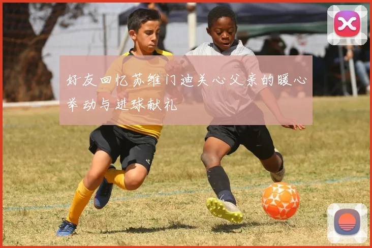 好友回忆苏维门迪关心父亲的暖心举动与进球献礼