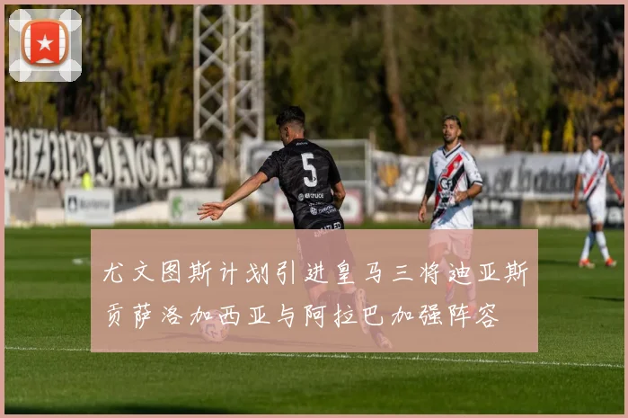 尤文图斯计划引进皇马三将迪亚斯贡萨洛加西亚与阿拉巴加强阵容