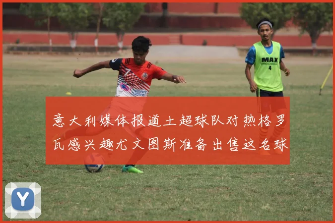 意大利媒体报道土超球队对热格罗瓦感兴趣尤文图斯准备出售这名球员