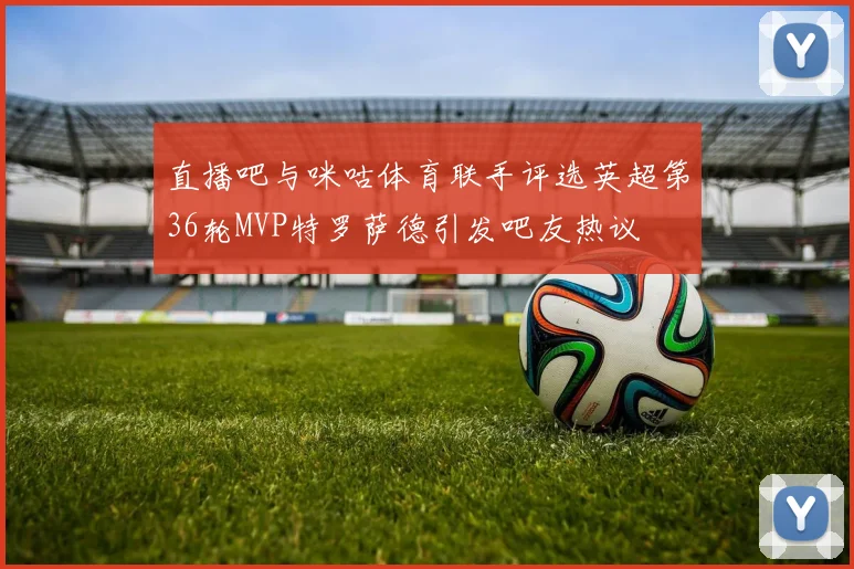 直播吧与咪咕体育联手评选英超第36轮MVP特罗萨德引发吧友热议