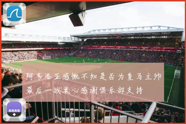 阿韦洛亚感慨不知是否为皇马主帅最后一战衷心感谢俱乐部支持