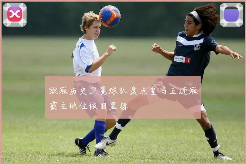 欧冠历史卫冕球队盘点皇马五连冠霸主地位依旧显赫