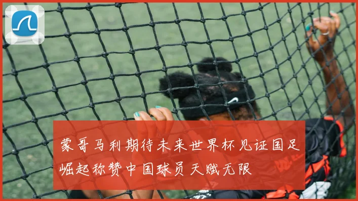蒙哥马利期待未来世界杯见证国足崛起称赞中国球员天赋无限