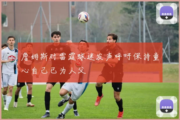 詹姆斯对雷霆球迷发声呼吁保持童心自己已为人父