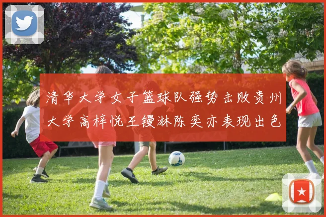 清华大学女子篮球队强势击败贵州大学高梓悦王镘淋陈奕亦表现出色贡献显著