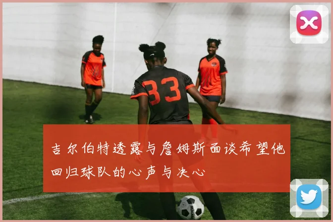 吉尔伯特透露与詹姆斯面谈希望他回归球队的心声与决心