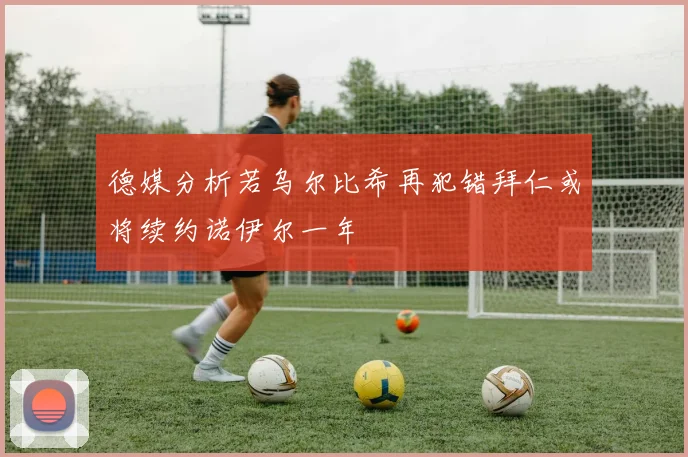 德媒分析若乌尔比希再犯错拜仁或将续约诺伊尔一年
