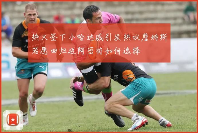 热火签下小哈达威引发热议詹姆斯若愿回归迈阿密将如何选择
